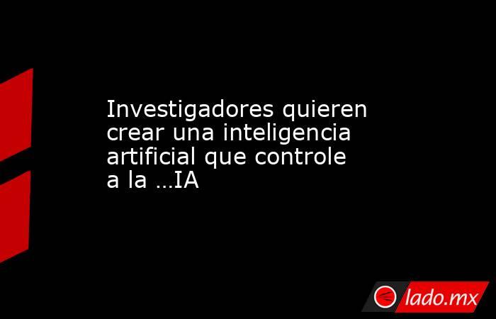 Investigadores quieren crear una inteligencia artificial que controle a la …IA. Noticias en tiempo real