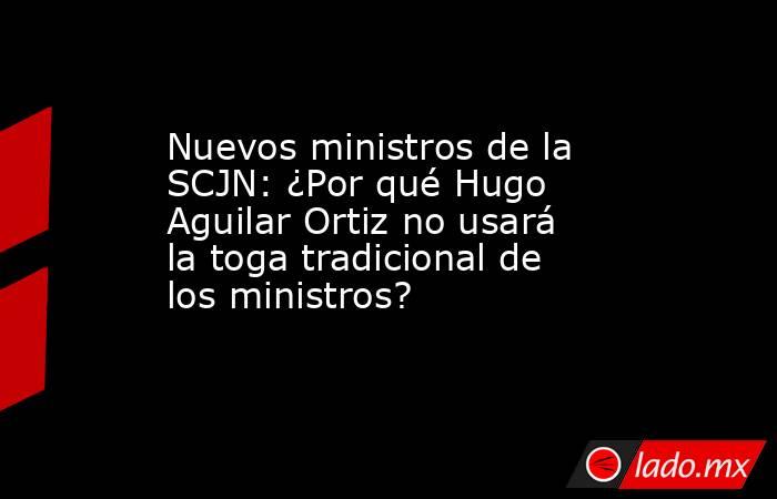 Nuevos ministros de la SCJN: ¿Por qué Hugo Aguilar Ortiz no usará la toga tradicional de los ministros? . Noticias en tiempo real