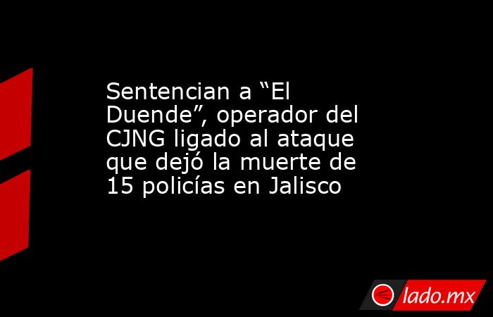 Sentencian a “El Duende”, operador del CJNG ligado al ataque que dejó la muerte de 15 policías en Jalisco . Noticias en tiempo real