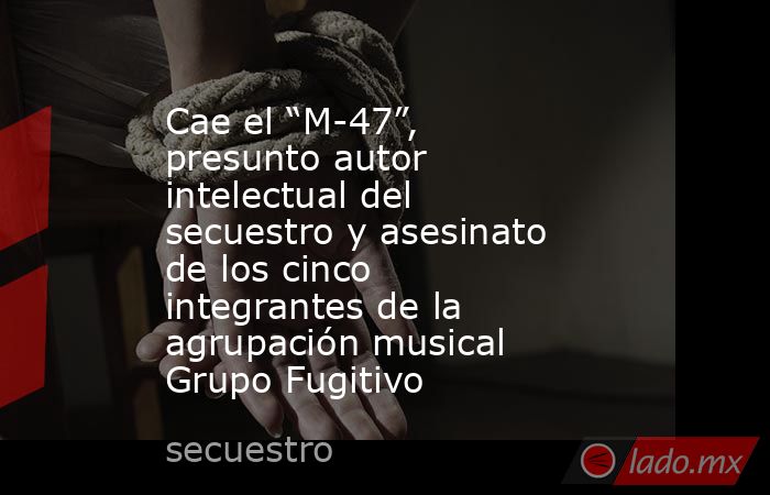 Cae el “M-47”, presunto autor intelectual del secuestro y asesinato de los cinco integrantes de la agrupación musical Grupo Fugitivo. Noticias en tiempo real
