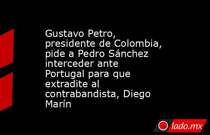 Gustavo Petro, presidente de Colombia, pide a Pedro Sánchez interceder ante Portugal para que extradite al contrabandista, Diego Marín. Noticias en tiempo real