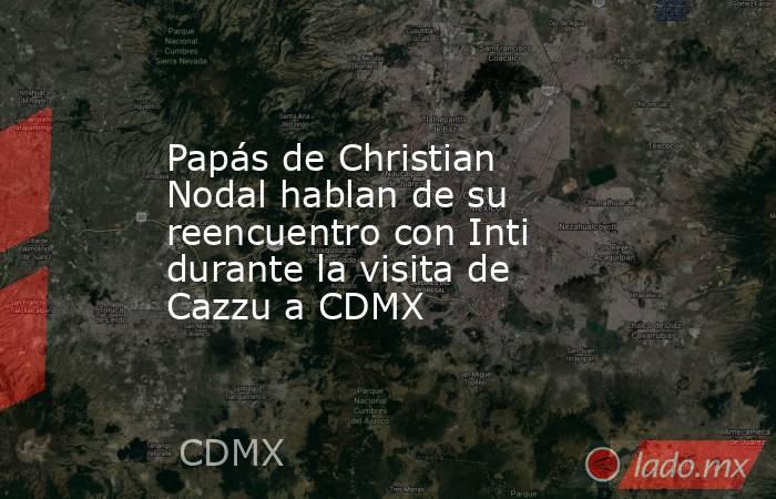 Papás de Christian Nodal hablan de su reencuentro con Inti durante la visita de Cazzu a CDMX . Noticias en tiempo real