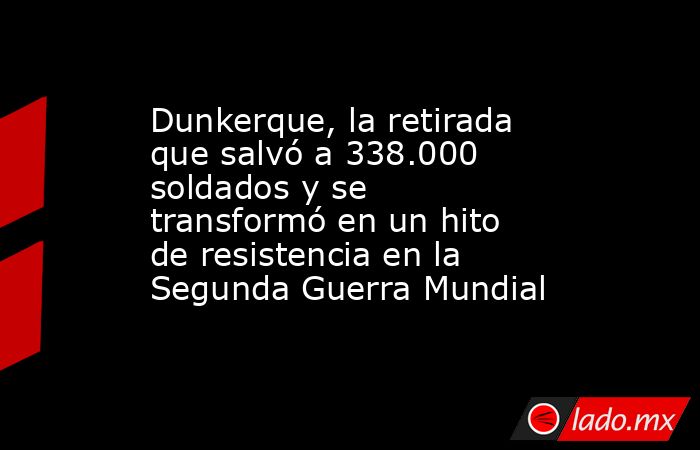 Dunkerque, la retirada que salvó a 338.000 soldados y se transformó en un hito de resistencia en la Segunda Guerra Mundial. Noticias en tiempo real