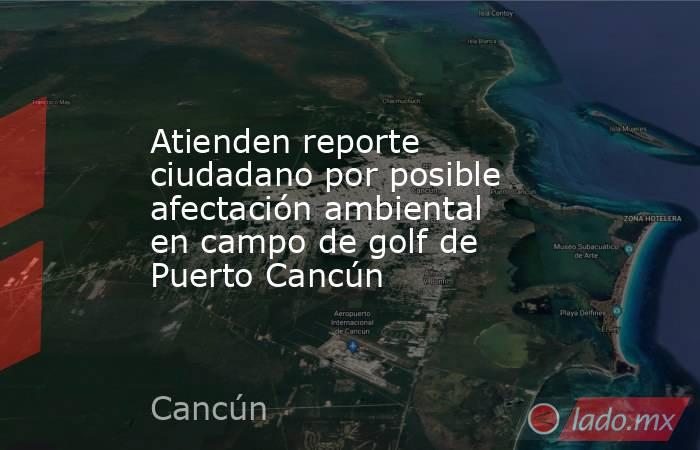 Atienden reporte ciudadano por posible afectación ambiental en campo de golf de Puerto Cancún. Noticias en tiempo real