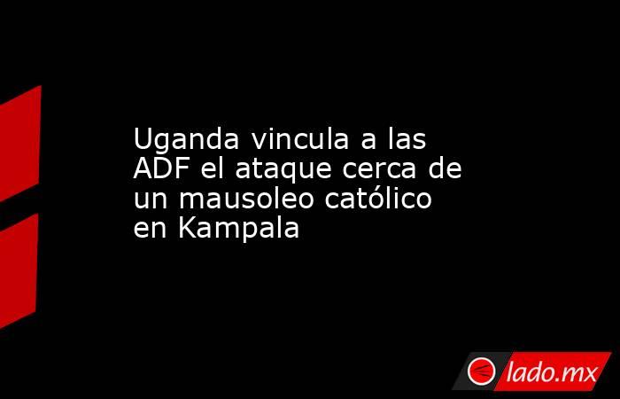 Uganda vincula a las ADF el ataque cerca de un mausoleo católico en Kampala. Noticias en tiempo real