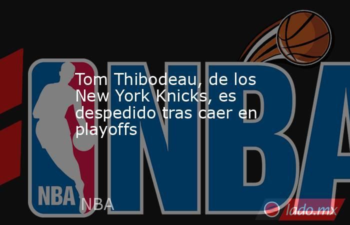 Tom Thibodeau, de los New York Knicks, es despedido tras caer en playoffs. Noticias en tiempo real