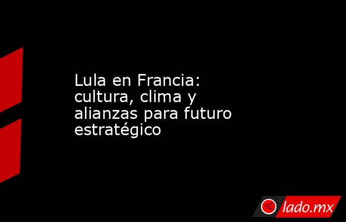 Lula en Francia: cultura, clima y alianzas para futuro estratégico. Noticias en tiempo real