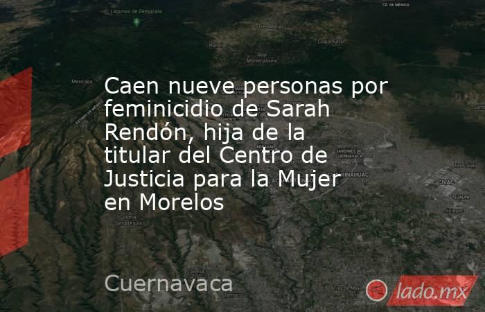 Caen nueve personas por feminicidio de Sarah Rendón, hija de la titular del Centro de Justicia para la Mujer en Morelos. Noticias en tiempo real
