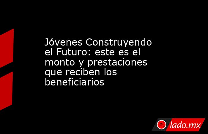Jóvenes Construyendo el Futuro: este es el monto y prestaciones que reciben los beneficiarios . Noticias en tiempo real