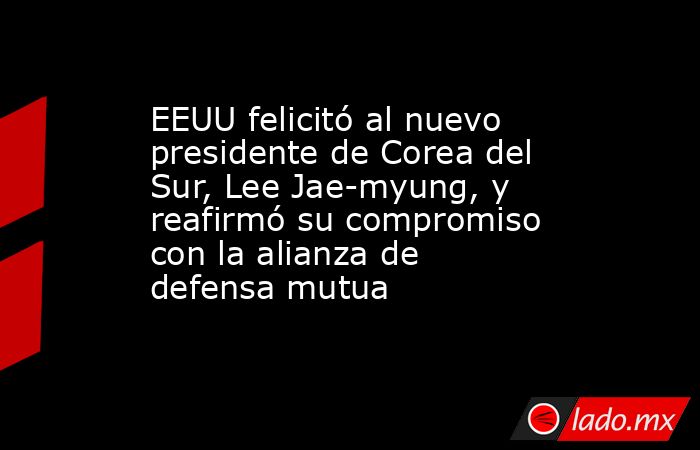 EEUU felicitó al nuevo presidente de Corea del Sur, Lee Jae-myung, y reafirmó su compromiso con la alianza de defensa mutua. Noticias en tiempo real