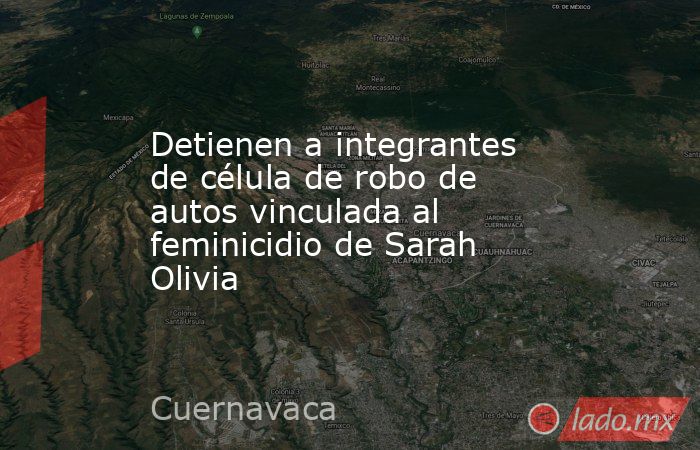 Detienen a integrantes de célula de robo de autos vinculada al feminicidio de Sarah Olivia. Noticias en tiempo real