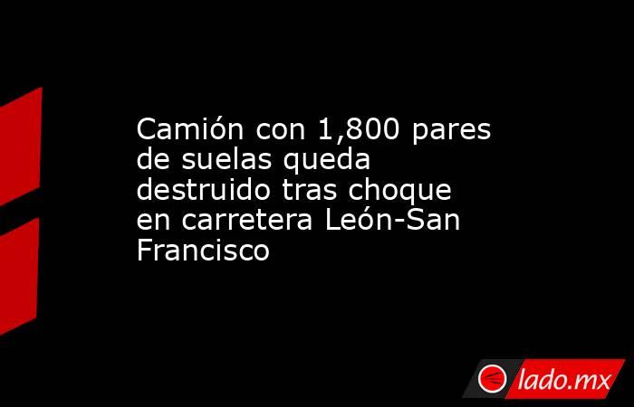 Camión con 1,800 pares de suelas queda destruido tras choque en carretera León-San Francisco. Noticias en tiempo real