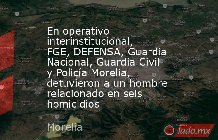 En operativo interinstitucional, FGE, DEFENSA, Guardia Nacional, Guardia Civil y Policía Morelia, detuvieron a un hombre relacionado en seis homicidios. Noticias en tiempo real