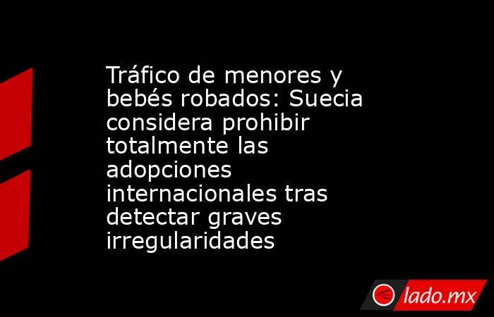 Tráfico de menores y bebés robados: Suecia considera prohibir totalmente las adopciones internacionales tras detectar graves irregularidades. Noticias en tiempo real