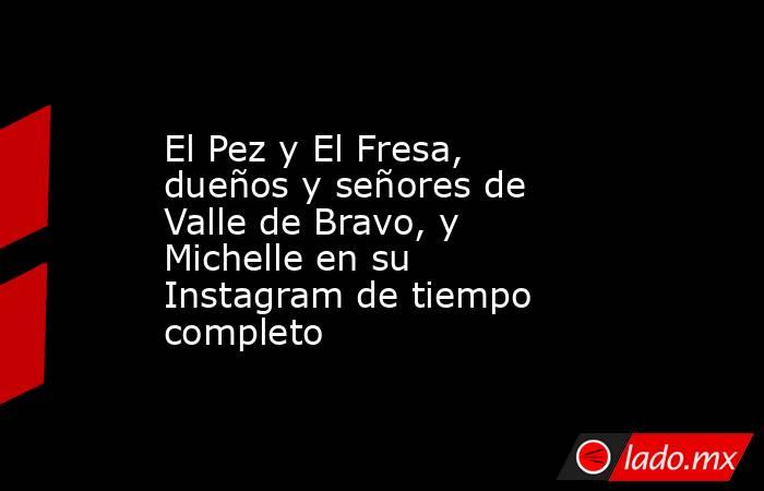 El Pez y El Fresa, dueños y señores de Valle de Bravo, y Michelle en su Instagram de tiempo completo. Noticias en tiempo real