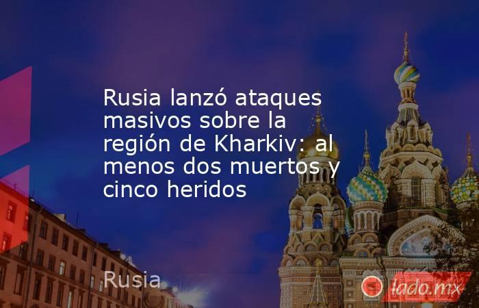 Rusia lanzó ataques masivos sobre la región de Kharkiv: al menos dos muertos y cinco heridos. Noticias en tiempo real