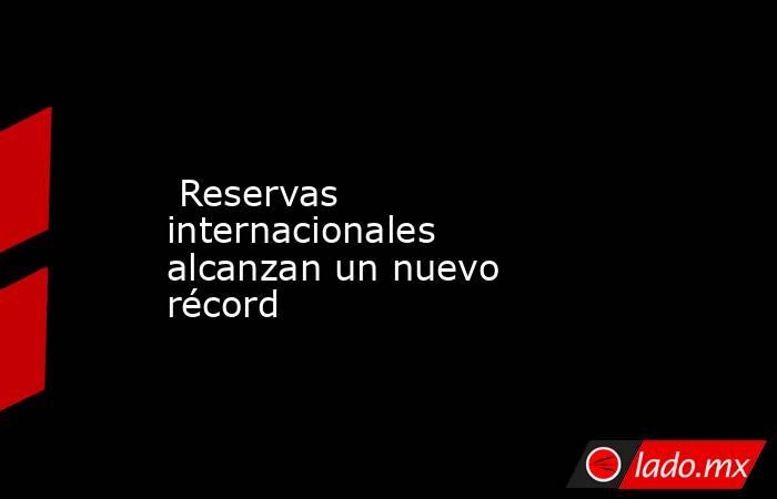  Reservas internacionales alcanzan un nuevo récord. Noticias en tiempo real