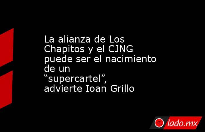 La alianza de Los Chapitos y el CJNG puede ser el nacimiento de un “supercartel”, advierte Ioan Grillo. Noticias en tiempo real