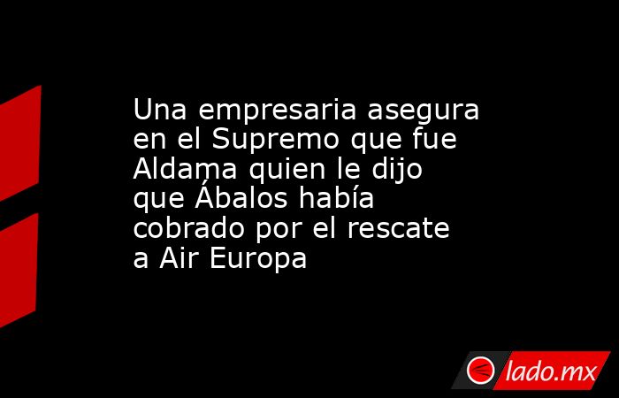 Una empresaria asegura en el Supremo que fue Aldama quien le dijo que Ábalos había cobrado por el rescate a Air Europa. Noticias en tiempo real