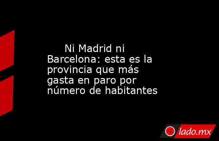                                                                                                      Ni Madrid ni Barcelona: esta es la provincia que más gasta en paro por número de habitantes                                                               . Noticias en tiempo real