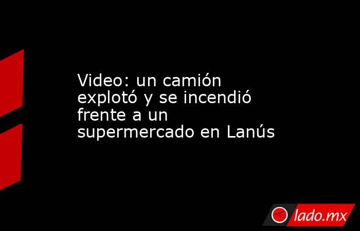 Video: un camión explotó y se incendió frente a un supermercado en Lanús. Noticias en tiempo real