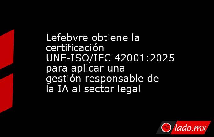 Lefebvre obtiene la certificación UNE-ISO/IEC 42001:2025 para aplicar una gestión responsable de la IA al sector legal. Noticias en tiempo real