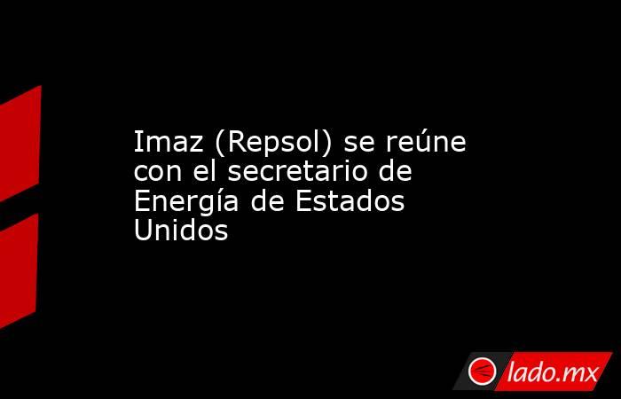 Imaz (Repsol) se reúne con el secretario de Energía de Estados Unidos. Noticias en tiempo real
