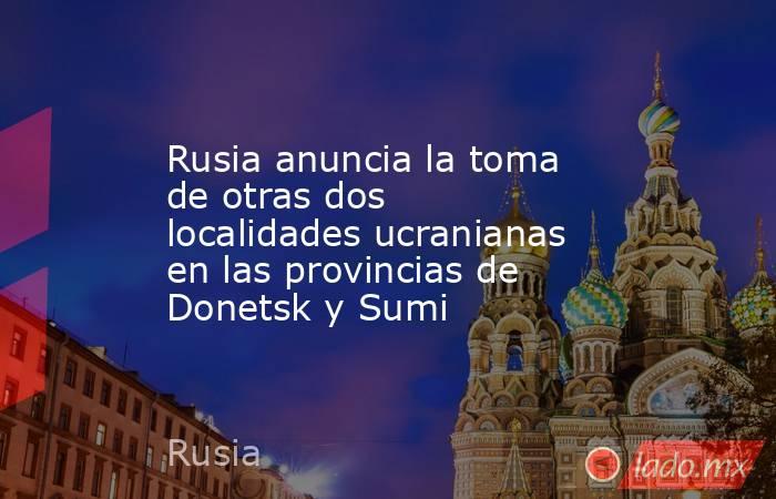 Rusia anuncia la toma de otras dos localidades ucranianas en las provincias de Donetsk y Sumi. Noticias en tiempo real