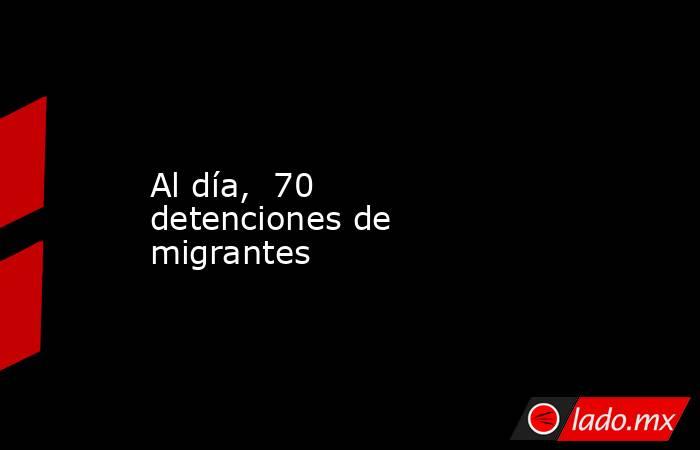 Al día,  70 detenciones de migrantes. Noticias en tiempo real