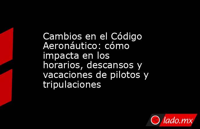 Cambios en el Código Aeronáutico: cómo impacta en los horarios, descansos y vacaciones de pilotos y tripulaciones. Noticias en tiempo real
