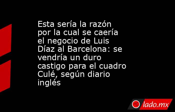 Esta sería la razón por la cual se caería el negocio de Luis Díaz al Barcelona: se vendría un duro castigo para el cuadro Culé, según diario inglés. Noticias en tiempo real