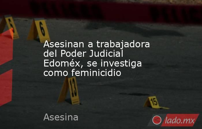 Asesinan a trabajadora del Poder Judicial Edoméx, se investiga como feminicidio. Noticias en tiempo real