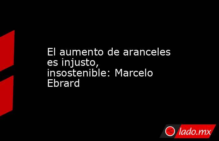 El aumento de aranceles es injusto, insostenible: Marcelo Ebrard. Noticias en tiempo real