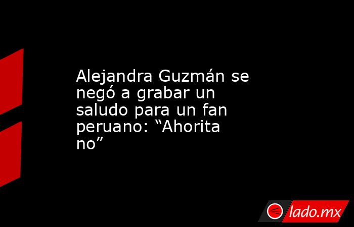 Alejandra Guzmán se negó a grabar un saludo para un fan peruano: “Ahorita no”. Noticias en tiempo real