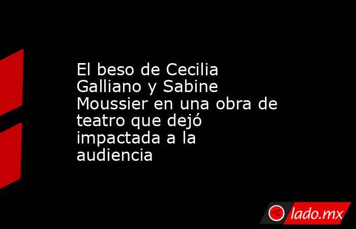 El beso de Cecilia Galliano y Sabine Moussier en una obra de teatro que dejó impactada a la audiencia. Noticias en tiempo real