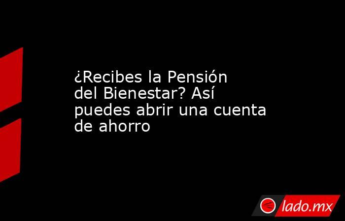 ¿Recibes la Pensión del Bienestar? Así puedes abrir una cuenta de ahorro. Noticias en tiempo real