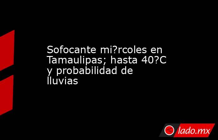 Sofocante mi?rcoles en Tamaulipas; hasta 40?C y probabilidad de lluvias. Noticias en tiempo real