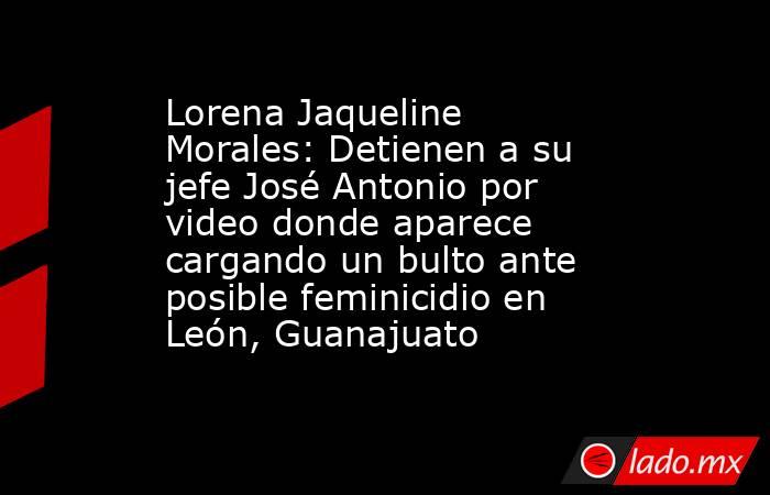 Lorena Jaqueline Morales: Detienen a su jefe José Antonio por video donde aparece cargando un bulto ante posible feminicidio en León, Guanajuato . Noticias en tiempo real