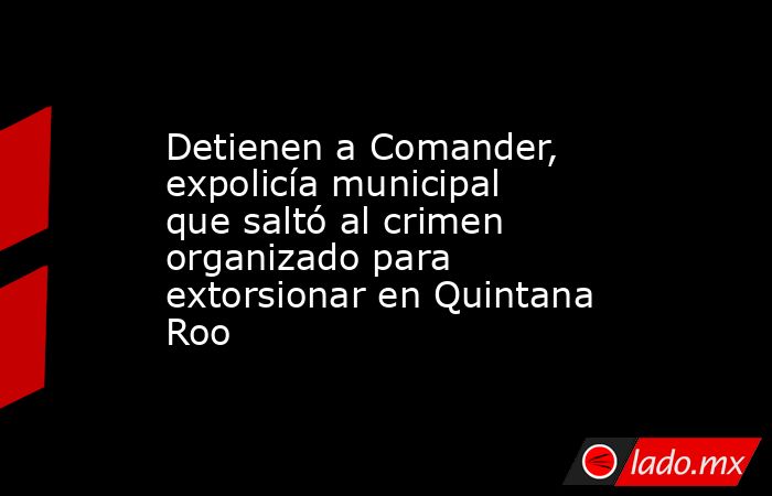 Detienen a Comander, expolicía municipal que saltó al crimen organizado para extorsionar en Quintana Roo. Noticias en tiempo real