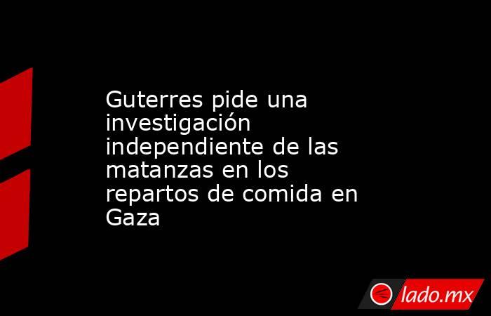 Guterres pide una investigación independiente de las matanzas en los repartos de comida en Gaza. Noticias en tiempo real