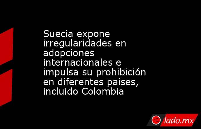 Suecia expone irregularidades en adopciones internacionales e impulsa su prohibición en diferentes países, incluido Colombia . Noticias en tiempo real