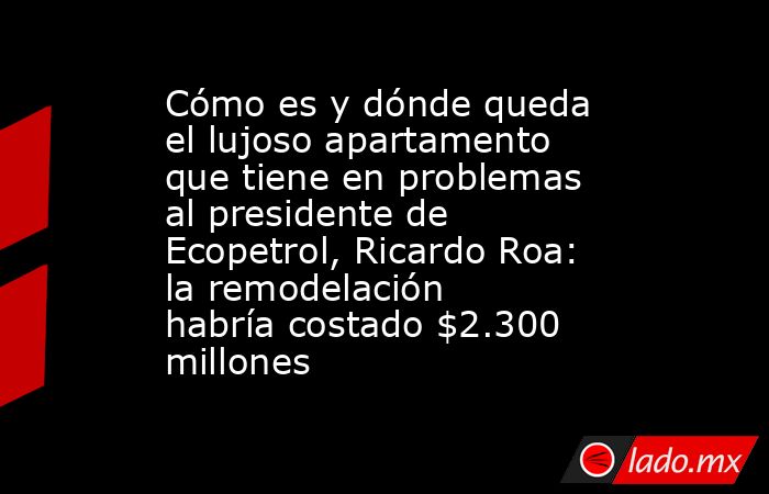 Cómo es y dónde queda el lujoso apartamento que tiene en problemas al presidente de Ecopetrol, Ricardo Roa: la remodelación habría costado $2.300 millones. Noticias en tiempo real
