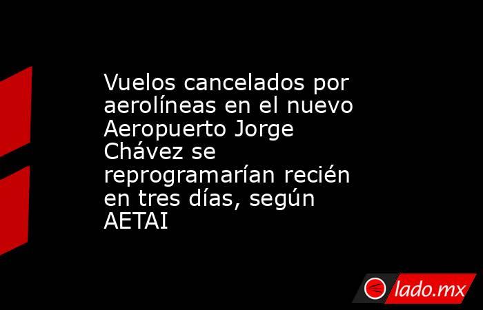 Vuelos cancelados por aerolíneas en el nuevo Aeropuerto Jorge Chávez se reprogramarían recién en tres días, según AETAI. Noticias en tiempo real