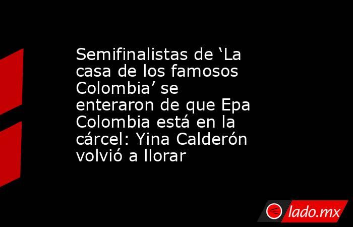 Semifinalistas de ‘La casa de los famosos Colombia’ se enteraron de que Epa Colombia está en la cárcel: Yina Calderón volvió a llorar. Noticias en tiempo real