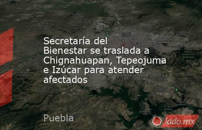 Secretaría del Bienestar se traslada a Chignahuapan, Tepeojuma e Izúcar para atender afectados. Noticias en tiempo real
