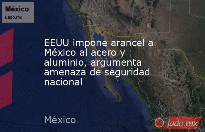 EEUU impone arancel a México al acero y aluminio, argumenta amenaza de seguridad nacional. Noticias en tiempo real