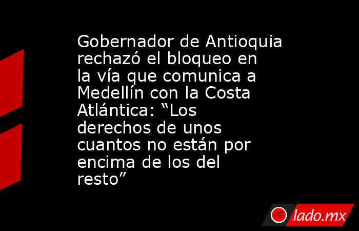 Gobernador de Antioquia rechazó el bloqueo en la vía que comunica a Medellín con la Costa Atlántica: “Los derechos de unos cuantos no están por encima de los del resto”. Noticias en tiempo real