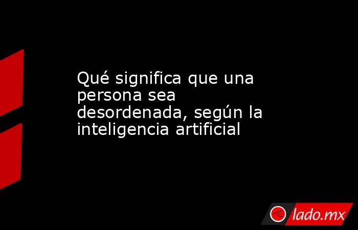 Qué significa que una persona sea desordenada, según la inteligencia artificial. Noticias en tiempo real