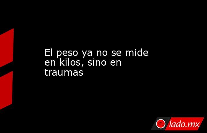 El peso ya no se mide en kilos, sino en traumas. Noticias en tiempo real