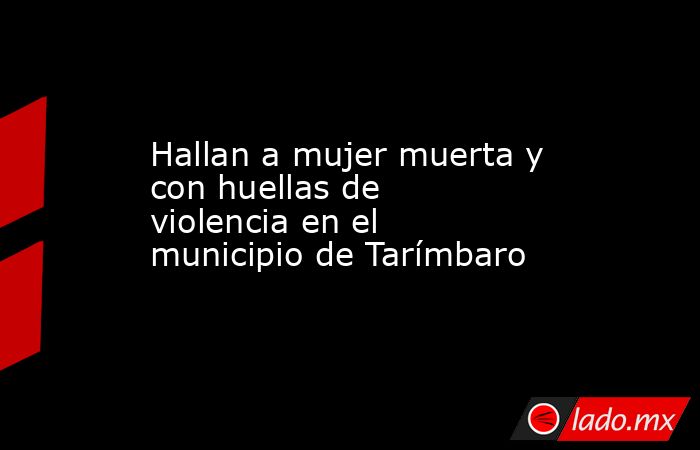 Hallan a mujer muerta y con huellas de violencia en el municipio de Tarímbaro. Noticias en tiempo real